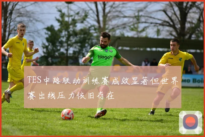 TES中路联动训练赛成效显著但世界赛出线压力依旧存在