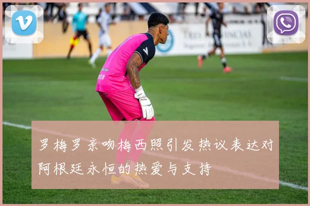罗梅罗亲吻梅西照引发热议表达对阿根廷永恒的热爱与支持