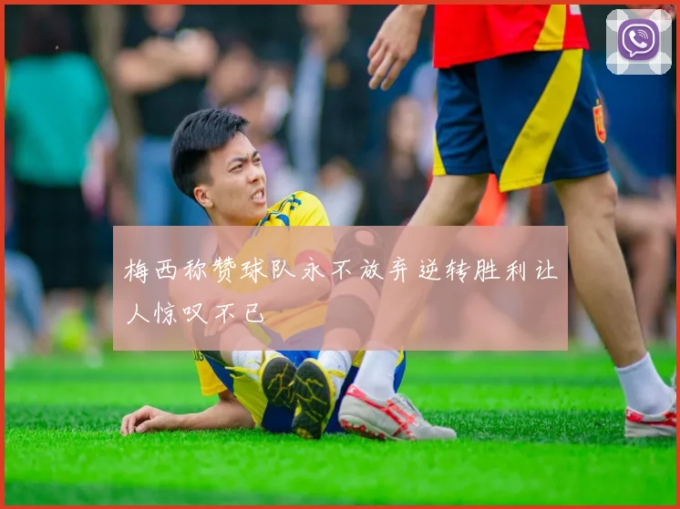 梅西称赞球队永不放弃逆转胜利让人惊叹不已