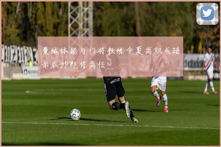 曼城体能与门将教练今夏离职或暗示瓜帅即将离任