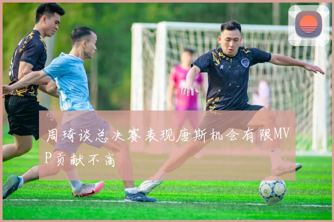 周琦谈总决赛表现唐斯机会有限MVP贡献不高