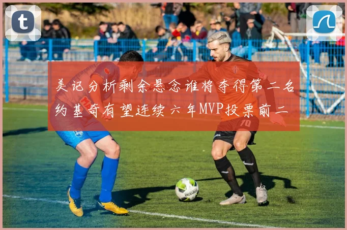 美记分析剩余悬念谁将夺得第二名约基奇有望连续六年MVP投票前二
