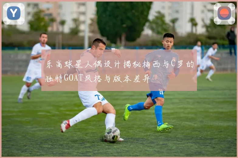 乐高球星人偶设计揭秘梅西与C罗的独特GOAT风格与版本差异