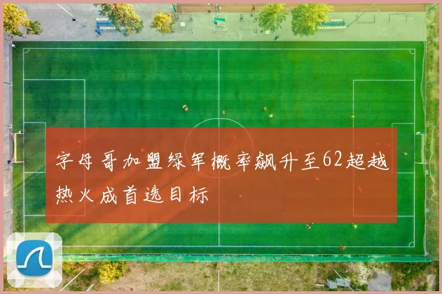 字母哥加盟绿军概率飙升至62超越热火成首选目标