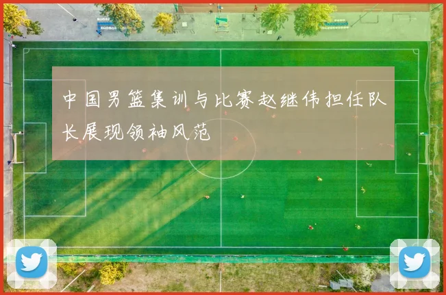 中国男篮集训与比赛赵继伟担任队长展现领袖风范
