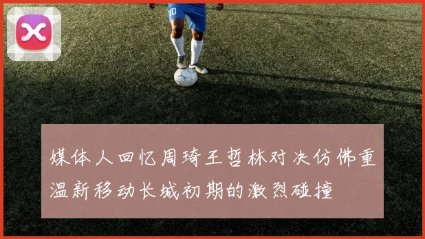 媒体人回忆周琦王哲林对决仿佛重温新移动长城初期的激烈碰撞