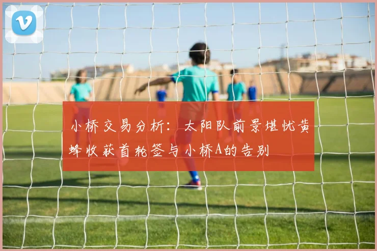 小桥交易分析：太阳队前景堪忧黄蜂收获首轮签与小桥A的告别