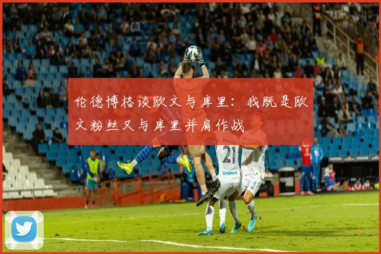 伦德博格谈欧文与库里：我既是欧文粉丝又与库里并肩作战