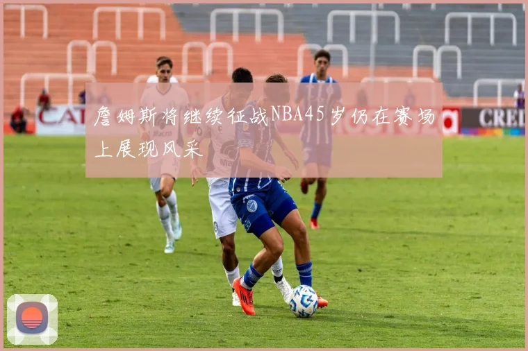 詹姆斯将继续征战NBA45岁仍在赛场上展现风采