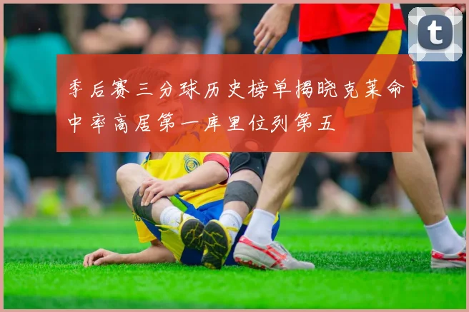 季后赛三分球历史榜单揭晓克莱命中率高居第一库里位列第五