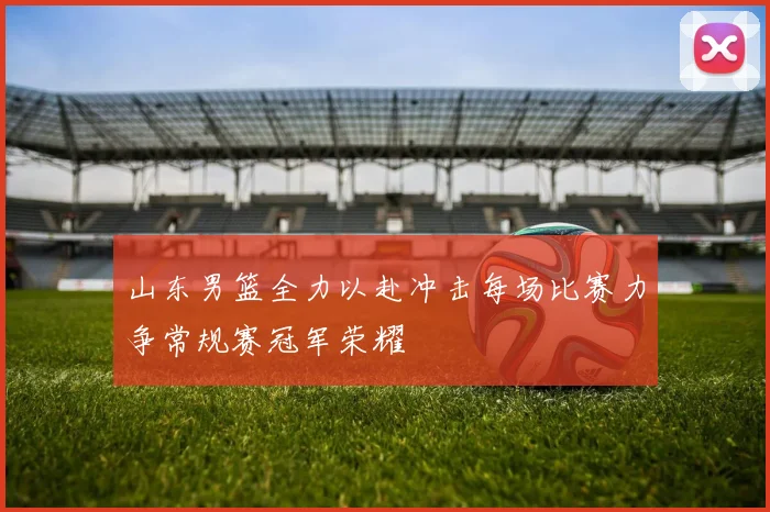山东男篮全力以赴冲击每场比赛力争常规赛冠军荣耀