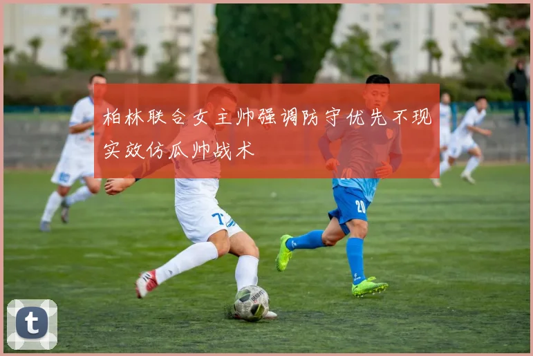 柏林联合女主帅强调防守优先不现实效仿瓜帅战术