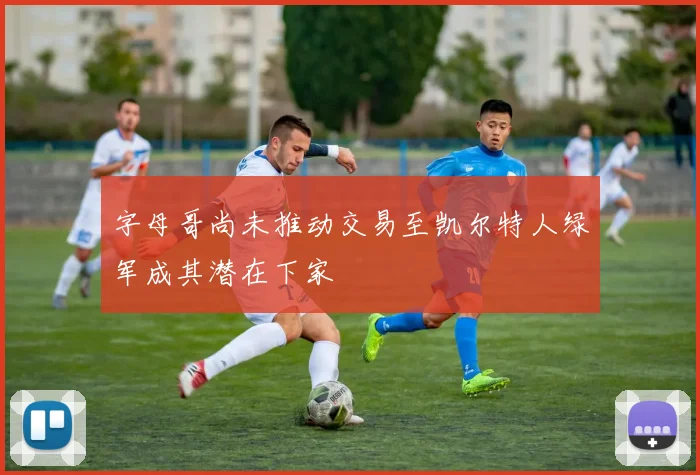 字母哥尚未推动交易至凯尔特人绿军成其潜在下家