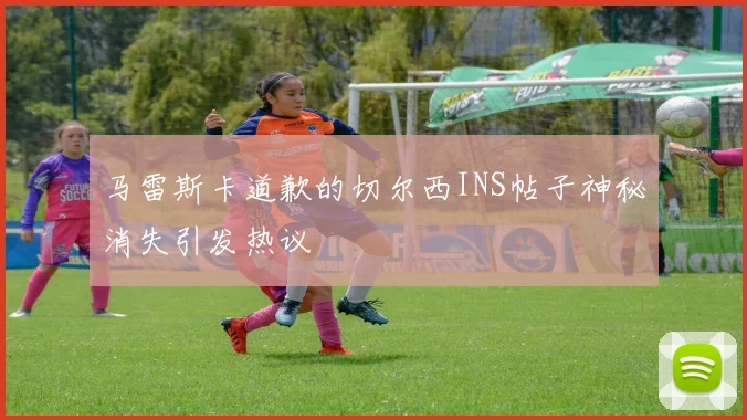 马雷斯卡道歉的切尔西INS帖子神秘消失引发热议