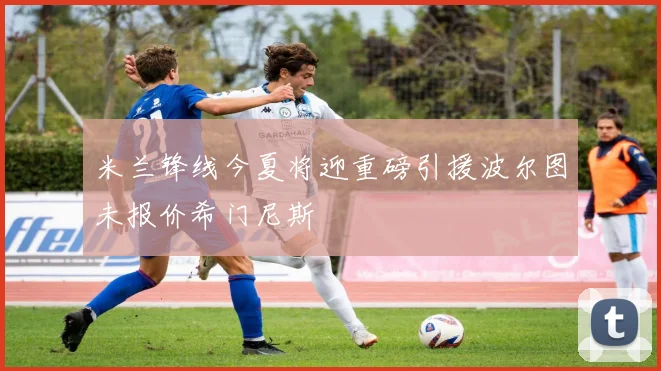 米兰锋线今夏将迎重磅引援波尔图未报价希门尼斯