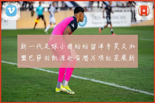 新一代足球小将纷纷留洋李昊炎加盟巴萨刘凯源赴黄潜万项红星展新希望