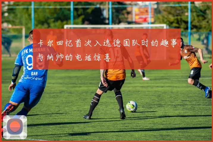 卡尔回忆首次入选德国队时的趣事与纳帅的电话惊喜