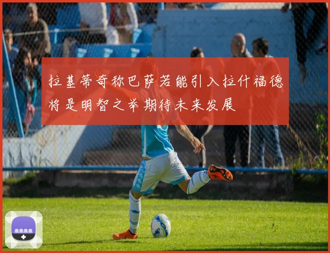 拉基蒂奇称巴萨若能引入拉什福德将是明智之举期待未来发展