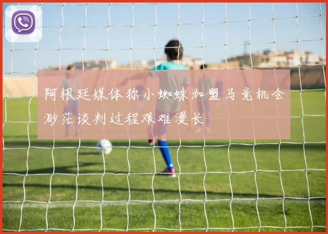 阿根廷媒体称小蜘蛛加盟马竞机会渺茫谈判过程艰难漫长