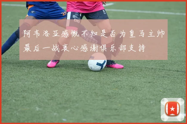 阿韦洛亚感慨不知是否为皇马主帅最后一战衷心感谢俱乐部支持
