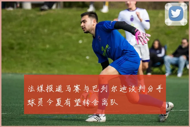 法媒报道马赛与巴列尔迪谈判分手球员今夏有望转会离队