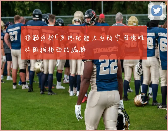 穆勒分析C罗终结能力与防守困境难以阻挡梅西的威胁