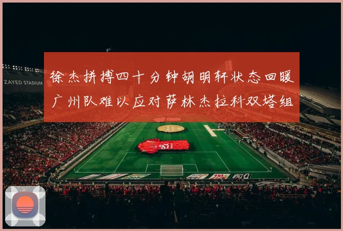 徐杰拼搏四十分钟胡明轩状态回暖广州队难以应对萨林杰拉科双塔组合