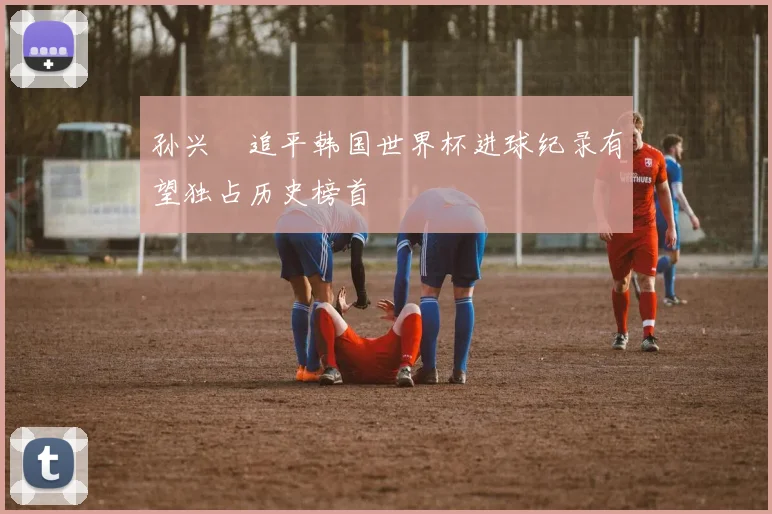 孙兴慜追平韩国世界杯进球纪录有望独占历史榜首