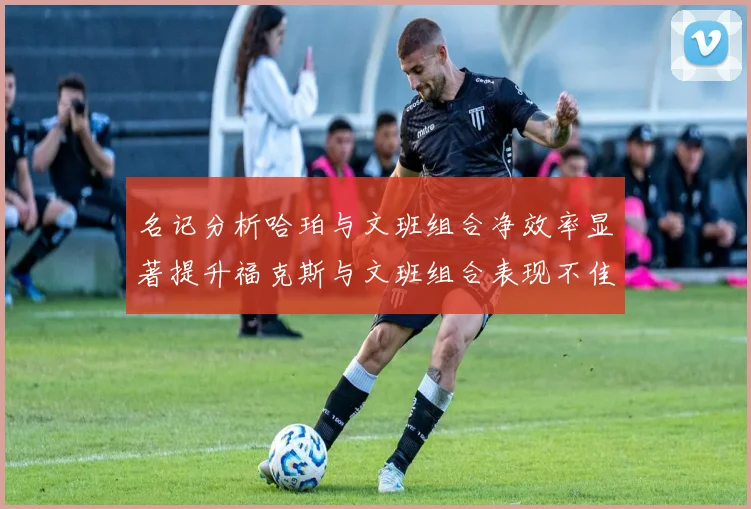 名记分析哈珀与文班组合净效率显著提升福克斯与文班组合表现不佳差距明显