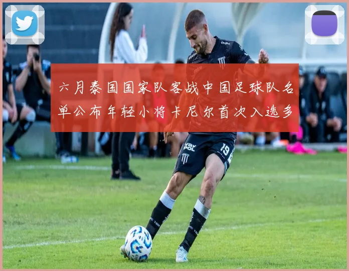 六月泰国国家队客战中国足球队名单公布年轻小将卡尼尔首次入选多名经验丰富老将随队出征