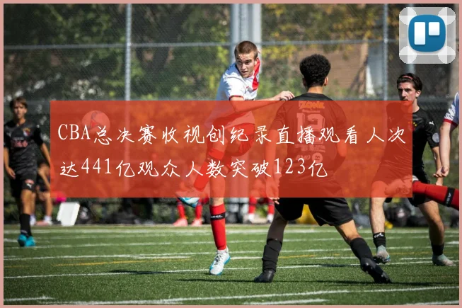 CBA总决赛收视创纪录直播观看人次达441亿观众人数突破123亿