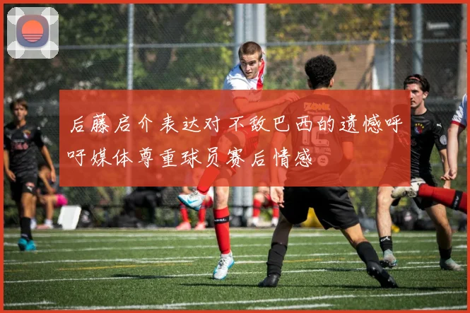 后藤启介表达对不敌巴西的遗憾呼吁媒体尊重球员赛后情感
