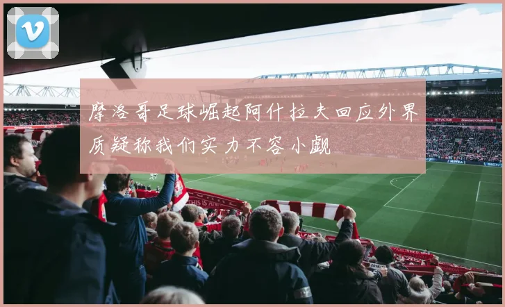 摩洛哥足球崛起阿什拉夫回应外界质疑称我们实力不容小觑