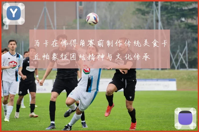 马卡在佛得角赛前制作传统美食卡丘帕象征团结精神与文化传承