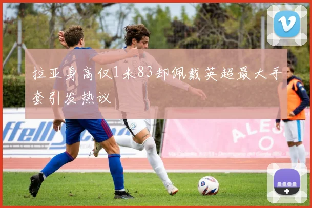 拉亚身高仅1米83却佩戴英超最大手套引发热议