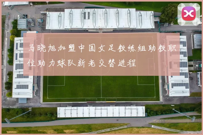 马晓旭加盟中国女足教练组助教职位助力球队新老交替进程