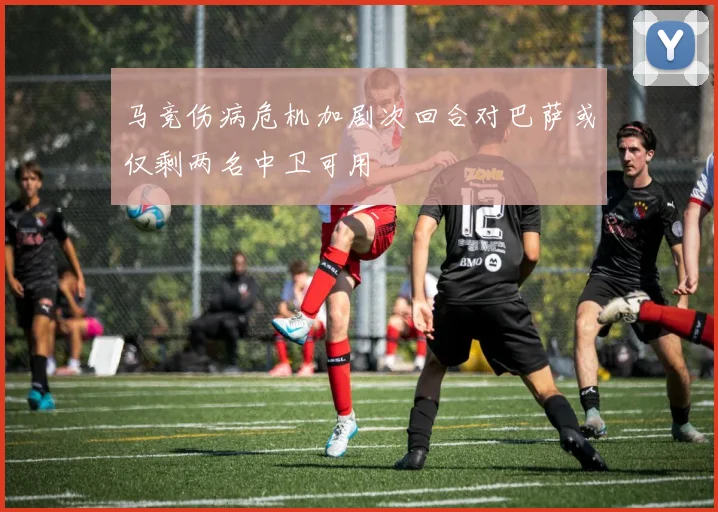 马竞伤病危机加剧次回合对巴萨或仅剩两名中卫可用