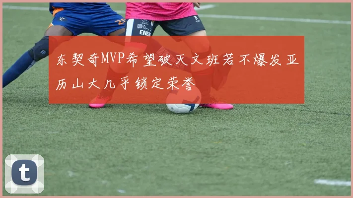 东契奇MVP希望破灭文班若不爆发亚历山大几乎锁定荣誉